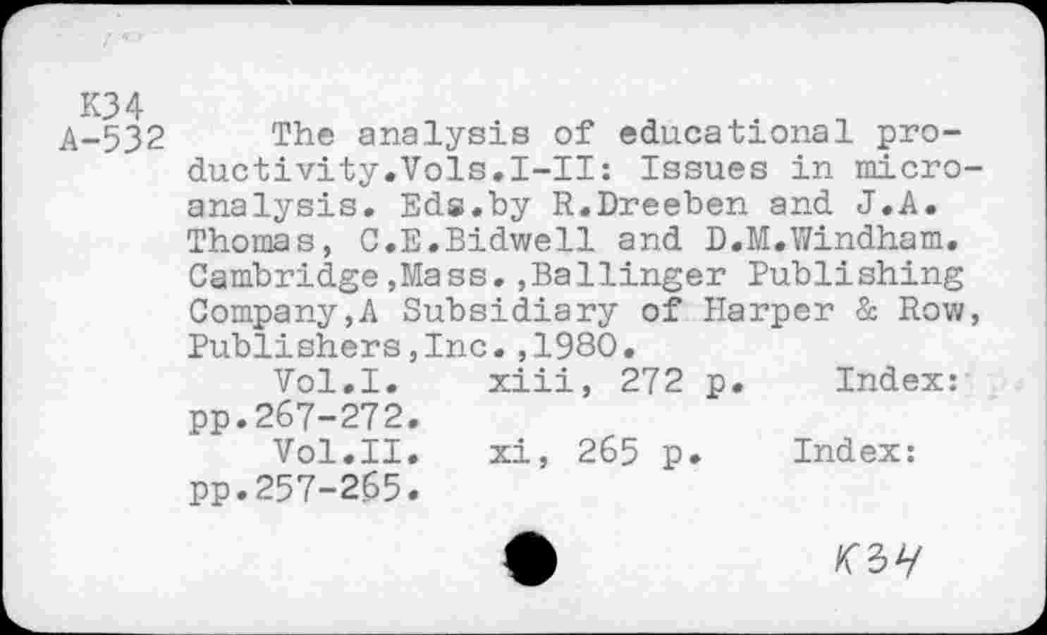 ﻿A-532 The analysis of educational productivity.Vols.I-II: Issues in microanalysis. Eds.by R.Dreeben and J.A. Thomas, C.E.Bidwell and D.M.Windham. Cambridge,Mass.,Ballinger Publishing Company,A Subsidiary of Harper & Row, Publishers,Inc.,1980.
Vol.I. xiii, 272 p. Index: pp.267-272.
Vol.II. xi, 265 p. Index: pp.257-265.
